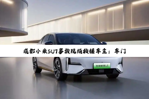 成都小米SU7事故现场救援车主：车门看上去没有明显变形，但就是打不开